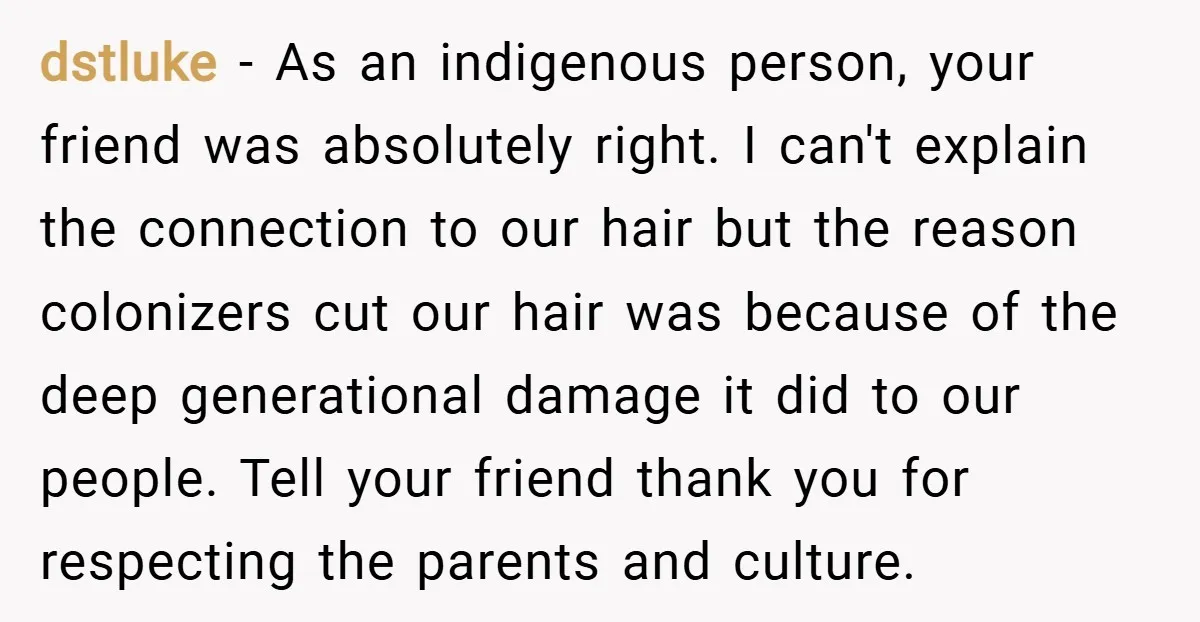 dstluke − As an indigenous person, your friend was absolutely right. I can't explain the connection to our hair but the reason colonizers cut our hair was because of the...