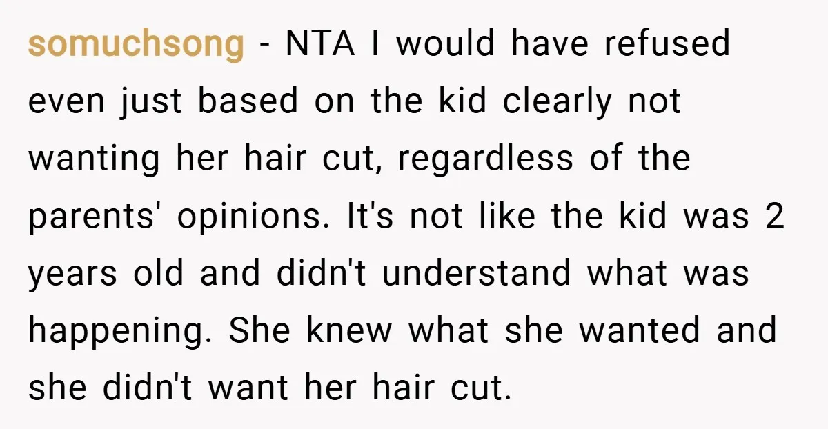 somuchsong − NTA I would have refused even just based on the kid clearly not wanting her hair cut, regardless of the parents' opinions. It's not like the kid was...