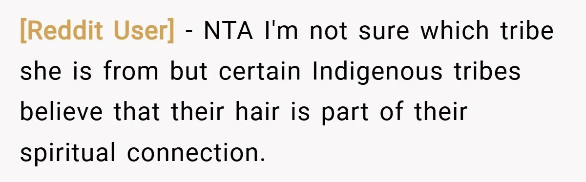[Reddit User] − NTA I'm not sure which tribe she is from but certain Indigenous tribes believe that their hair is part of their spiritual connection.