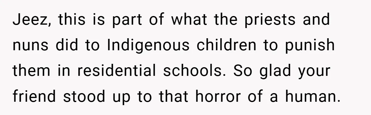 Jeez, this is part of what the priests and nuns did to Indigenous children to punish them in residential schools. So glad your friend stood up to that horror of...