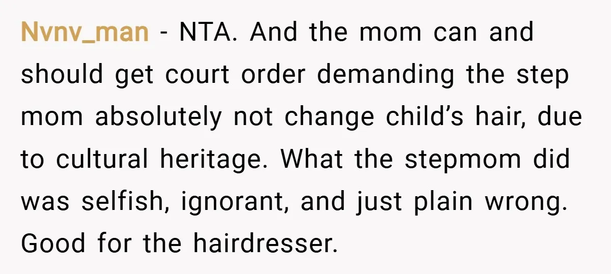 Nvnv_man − NTA. And the mom can and should get court order demanding the step mom absolutely not change child’s hair, due to cultural heritage. What the stepmom did was...