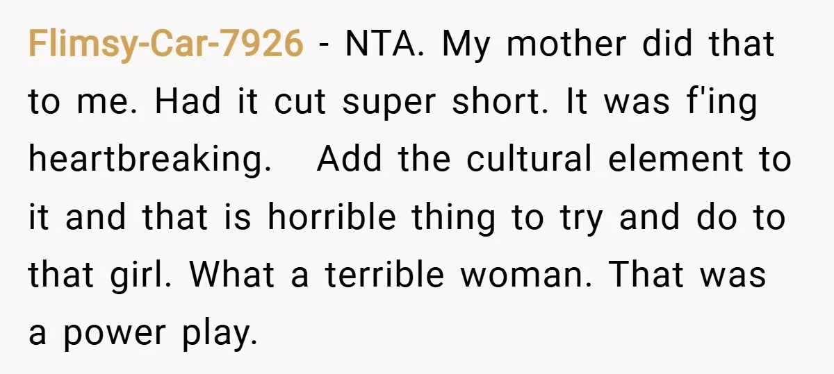 Flimsy-Car-7926 − NTA. My mother did that to me. Had it cut super short. It was f'ing heartbreaking. Add the cultural element to it and that is horrible thing to...