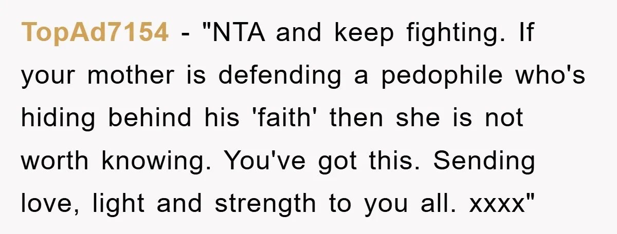 TopAd7154 - "NTA and keep fighting. If your mother is defending a pedophile who's hiding behind his 'faith' then she is not worth knowing. You've got this. Sending love, light...