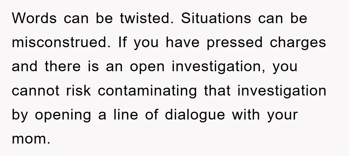 Words can be twisted. Situations can be misconstrued. If you have pressed charges and there is an open investigation, you cannot risk contaminating that investigation by opening a line of...