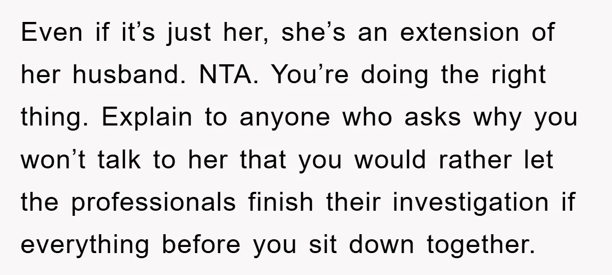 Even if it’s just her, she’s an extension of her husband. NTA. You’re doing the right thing. Explain to anyone who asks why you won’t talk to her that you...