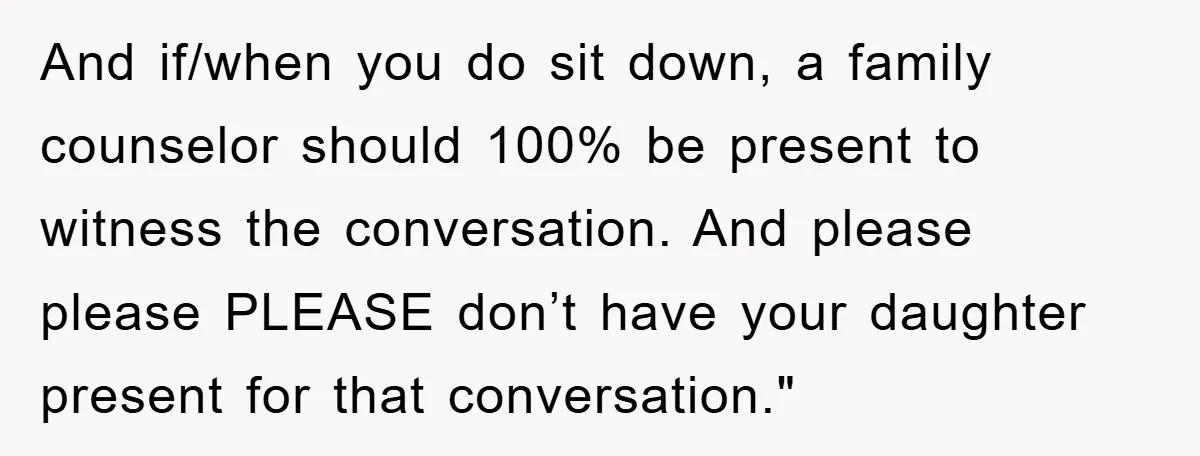 And if/when you do sit down, a family counselor should 100% be present to witness the conversation. And please please PLEASE don’t have your daughter present for that conversation."