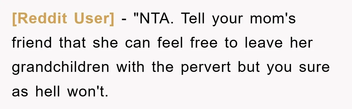 [Reddit User] - "NTA. Tell your mom's friend that she can feel free to leave her grandchildren with the pervert but you sure as hell won't.