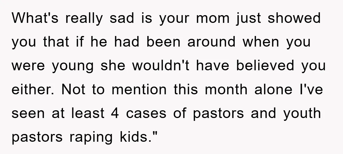 What's really sad is your mom just showed you that if he had been around when you were young she wouldn't have believed you either. Not to mention this month...