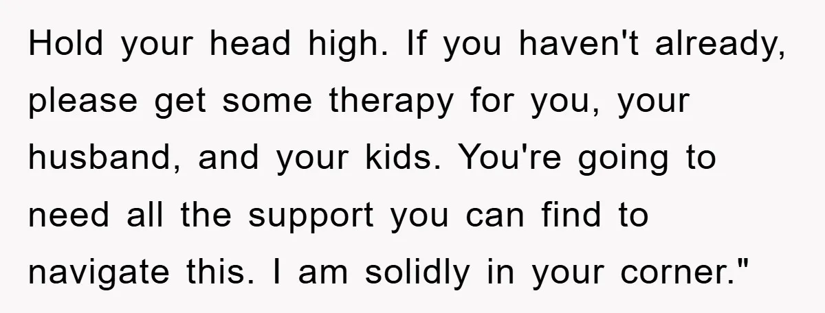 Hold your head high. If you haven't already, please get some therapy for you, your husband, and your kids. You're going to need all the support you can find to...