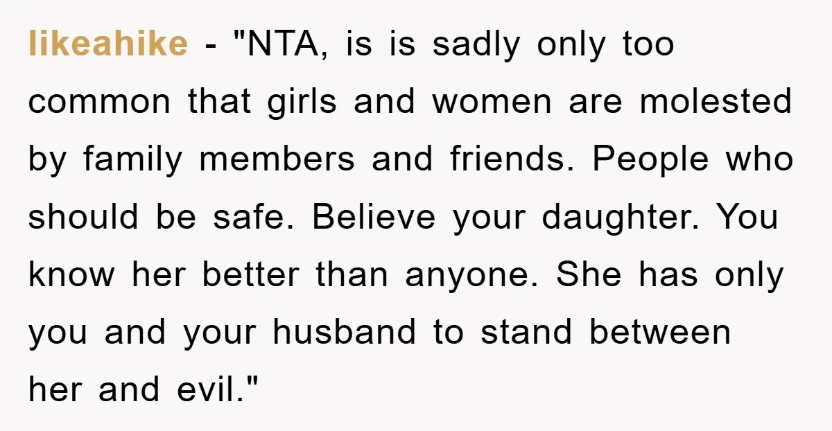 likeahike - "NTA, is is sadly only too common that girls and women are molested by family members and friends. People who should be safe. Believe your daughter. You know...