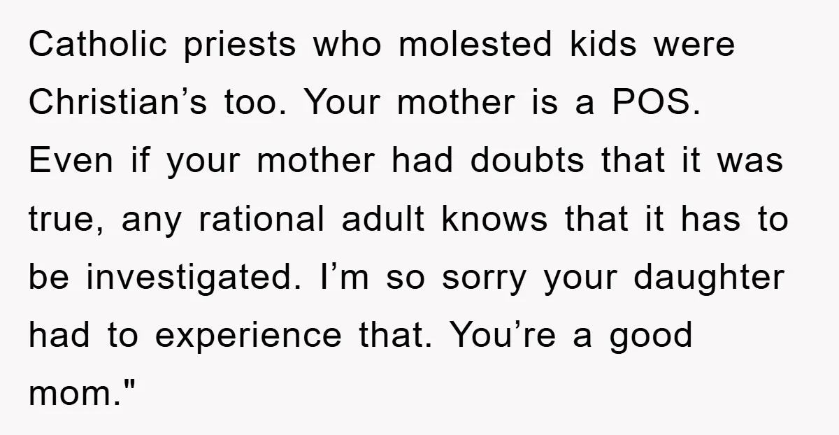 Catholic priests who molested kids were Christian’s too. Your mother is a POS. Even if your mother had doubts that it was true, any rational adult knows that it has...