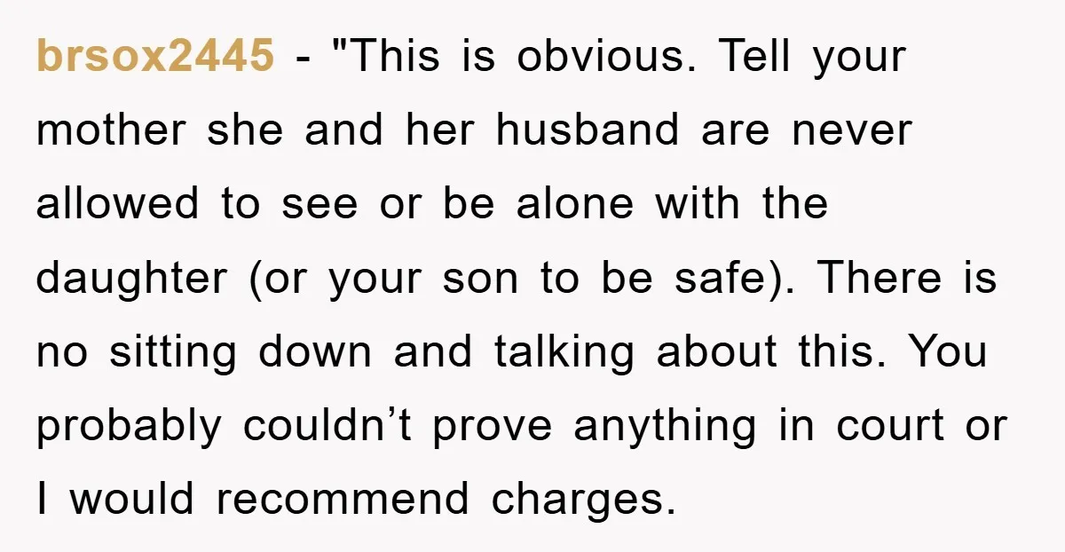 brsox2445 - "This is obvious. Tell your mother she and her husband are never allowed to see or be alone with the daughter (or your son to be safe). There...
