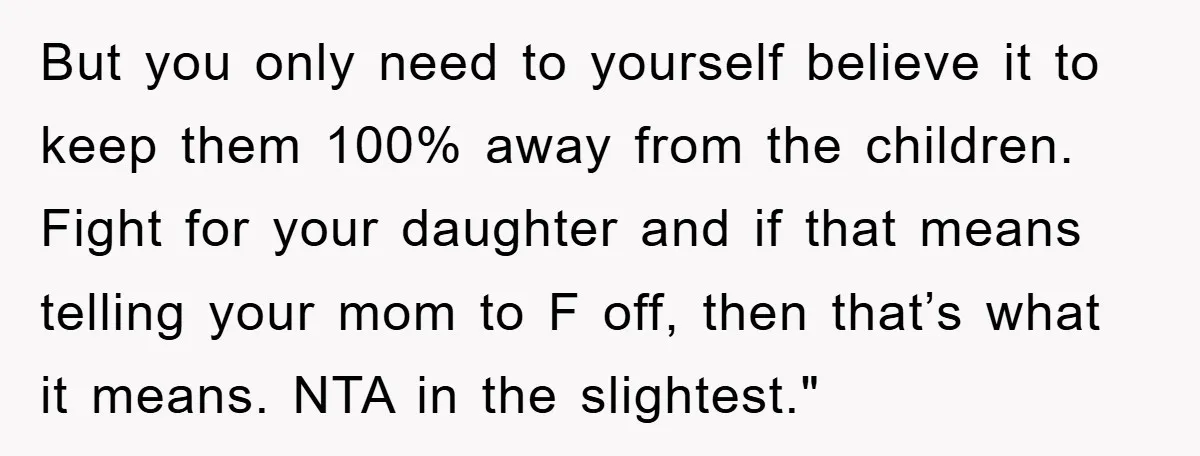 But you only need to yourself believe it to keep them 100% away from the children. Fight for your daughter and if that means telling your mom to F off,...