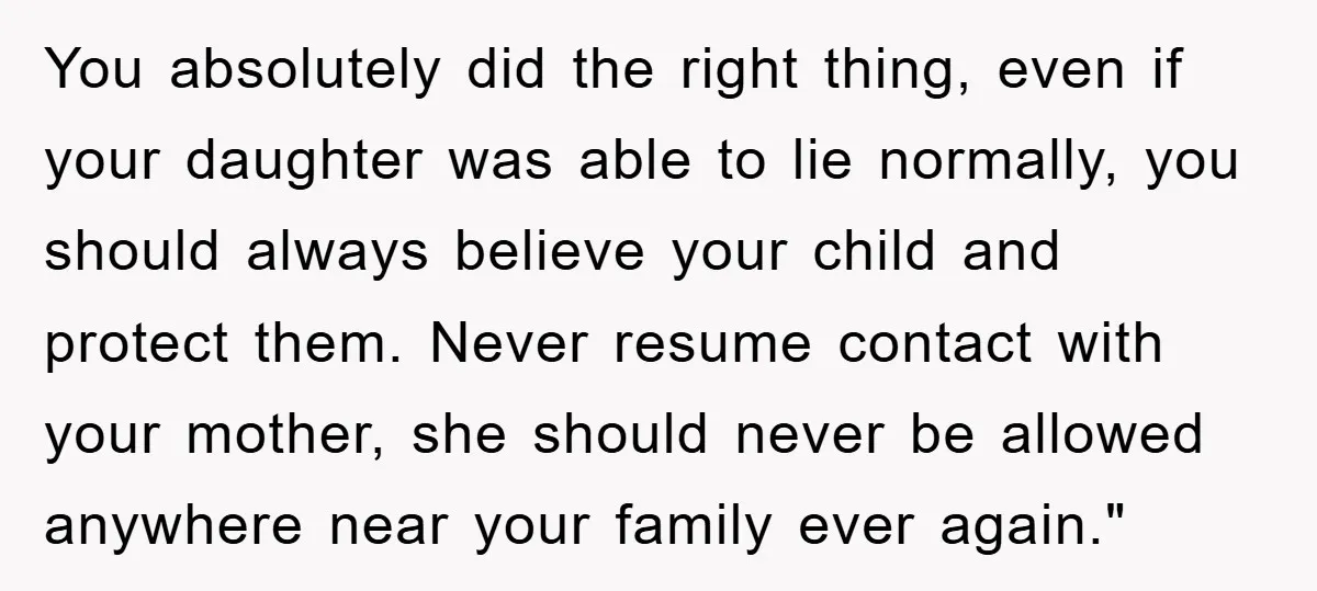 You absolutely did the right thing, even if your daughter was able to lie normally, you should always believe your child and protect them. Never resume contact with your mother,...