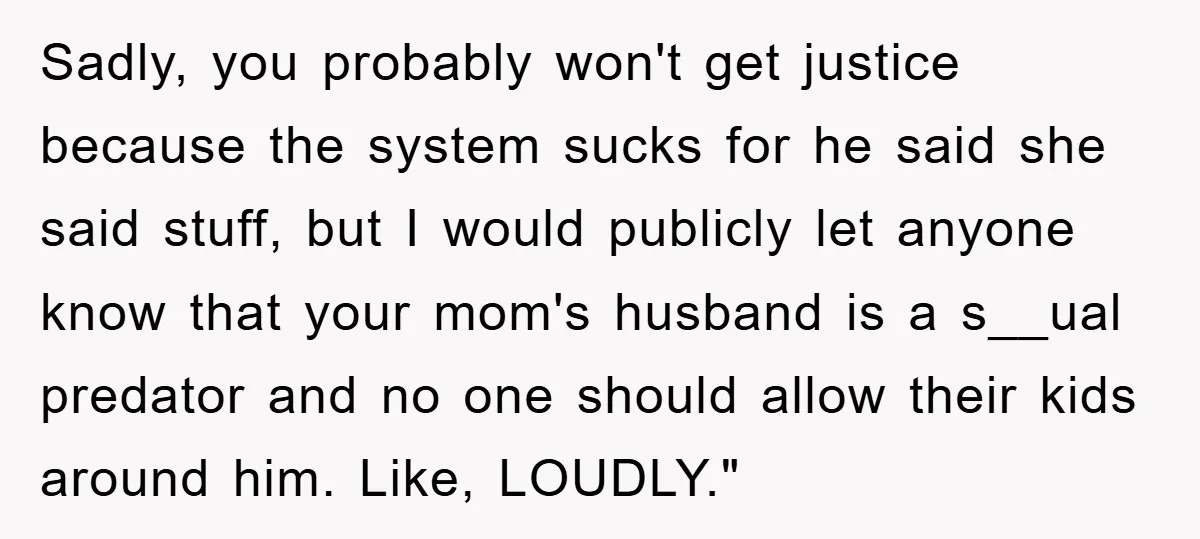 Sadly, you probably won't get justice because the system sucks for he said she said stuff, but I would publicly let anyone know that your mom's husband is a s__ual...