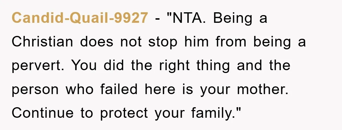 Candid-Quail-9927 - "NTA. Being a Christian does not stop him from being a pervert. You did the right thing and the person who failed here is your mother. Continue to...