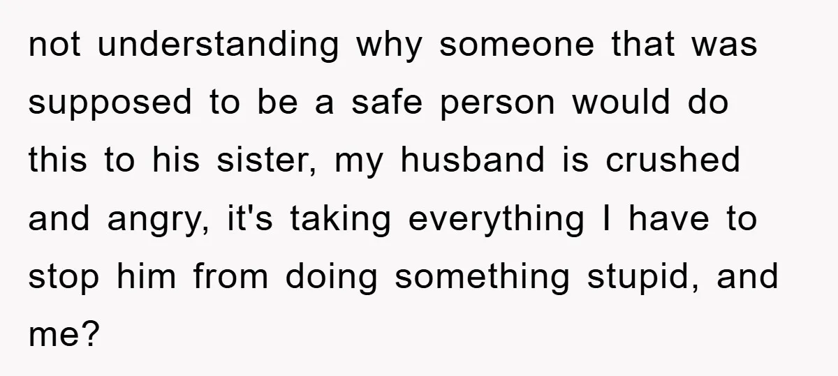 not understanding why someone that was supposed to be a safe person would do this to his sister, my husband is crushed and angry, it's taking everything I have to...