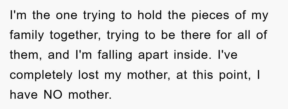 I'm the one trying to hold the pieces of my family together, trying to be there for all of them, and I'm falling apart inside. I've completely lost my mother,...