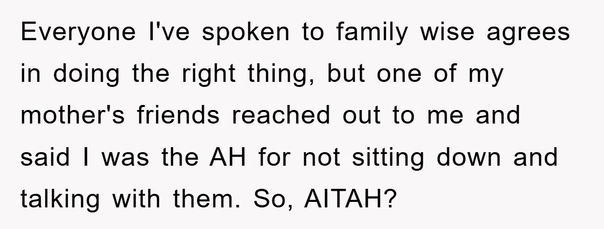 Everyone I've spoken to family wise agrees in doing the right thing, but one of my mother's friends reached out to me and said I was the AH for not...