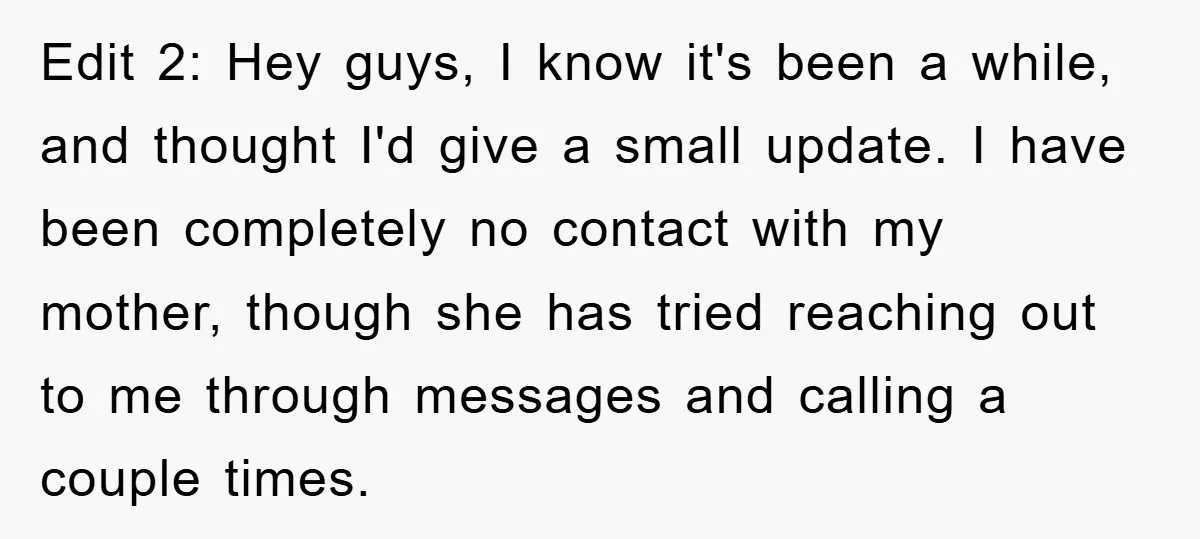 Edit 2: Hey guys, I know it's been a while, and thought I'd give a small update. I have been completely no contact with my mother, though she has tried...