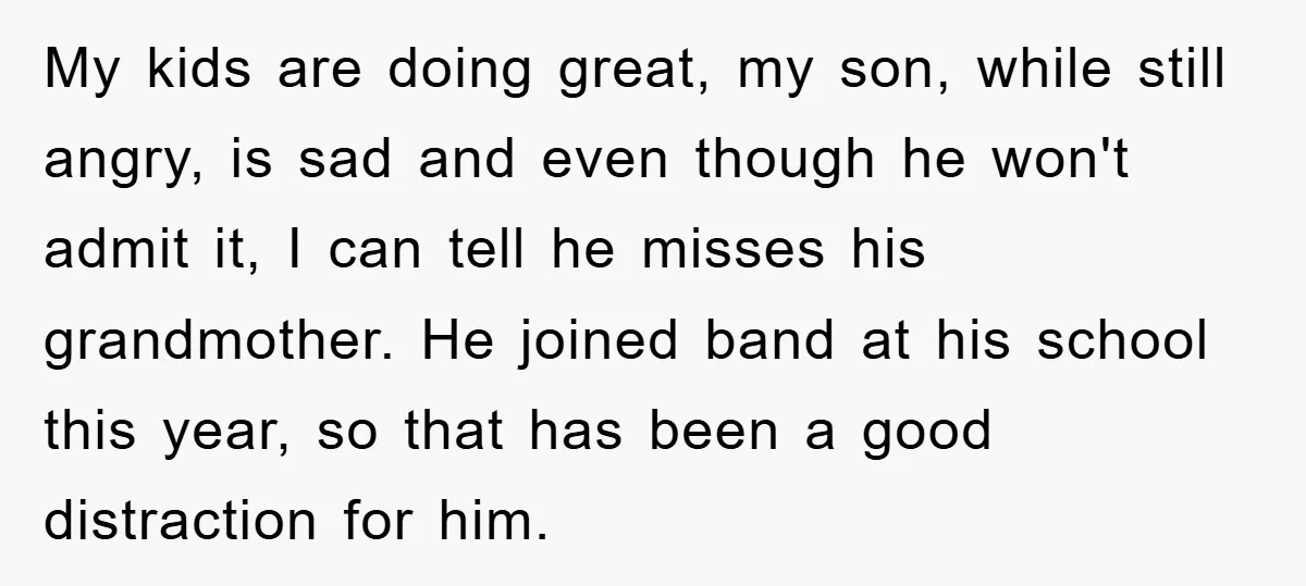 My kids are doing great, my son, while still angry, is sad and even though he won't admit it, I can tell he misses his grandmother. He joined band at...