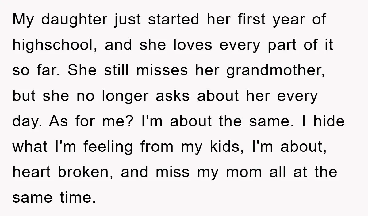 My daughter just started her first year of highschool, and she loves every part of it so far. She still misses her grandmother, but she no longer asks about her...