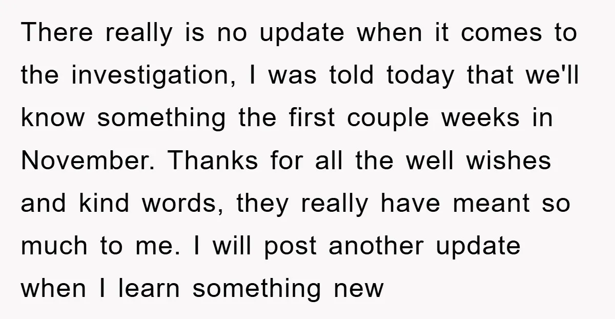 There really is no update when it comes to the investigation, I was told today that we'll know something the first couple weeks in November. Thanks for all the well...