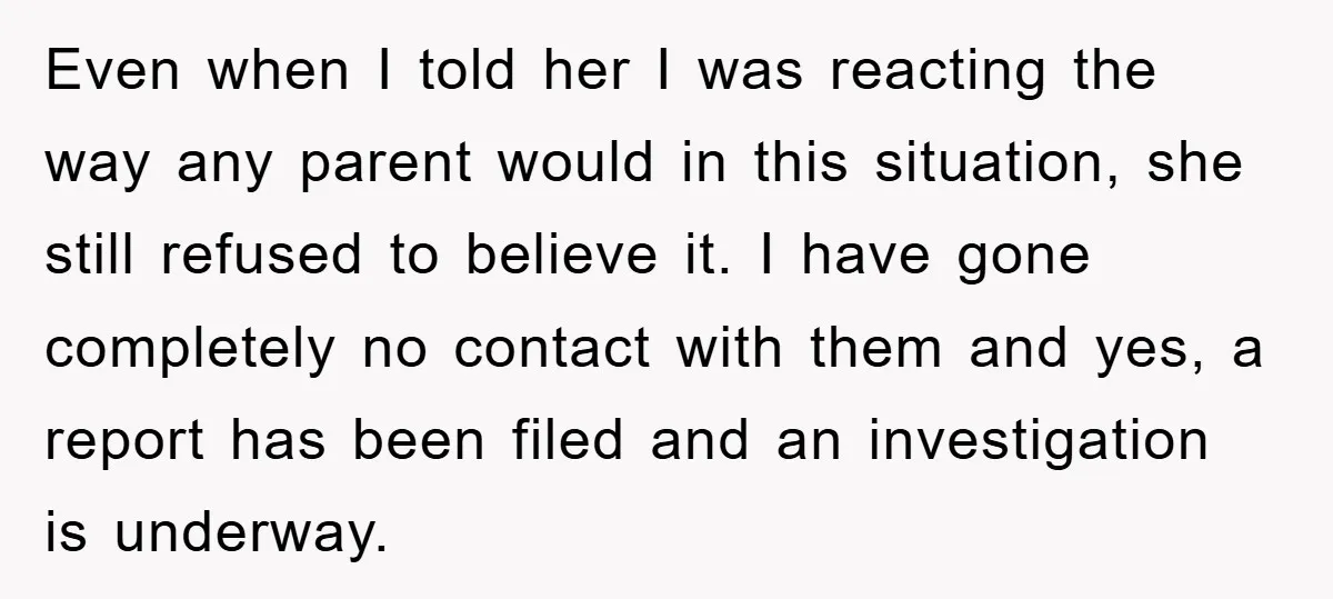 Even when I told her I was reacting the way any parent would in this situation, she still refused to believe it. I have gone completely no contact with them...