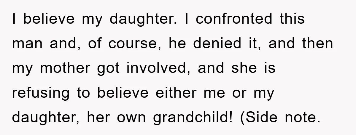 I believe my daughter. I confronted this man and, of course, he denied it, and then my mother got involved, and she is refusing to believe either me or my...