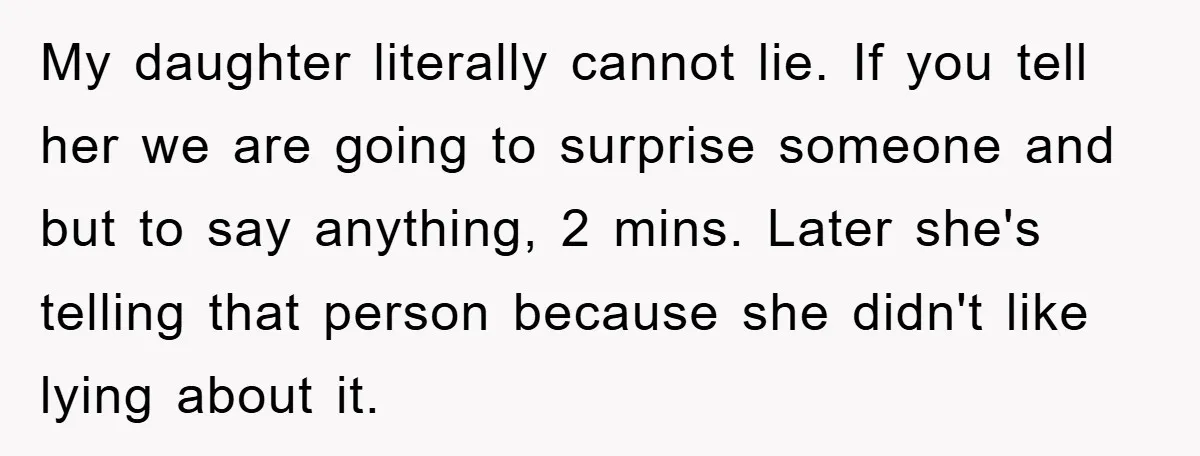 My daughter literally cannot lie. If you tell her we are going to surprise someone and but to say anything, 2 mins. Later she's telling that person because she didn't...