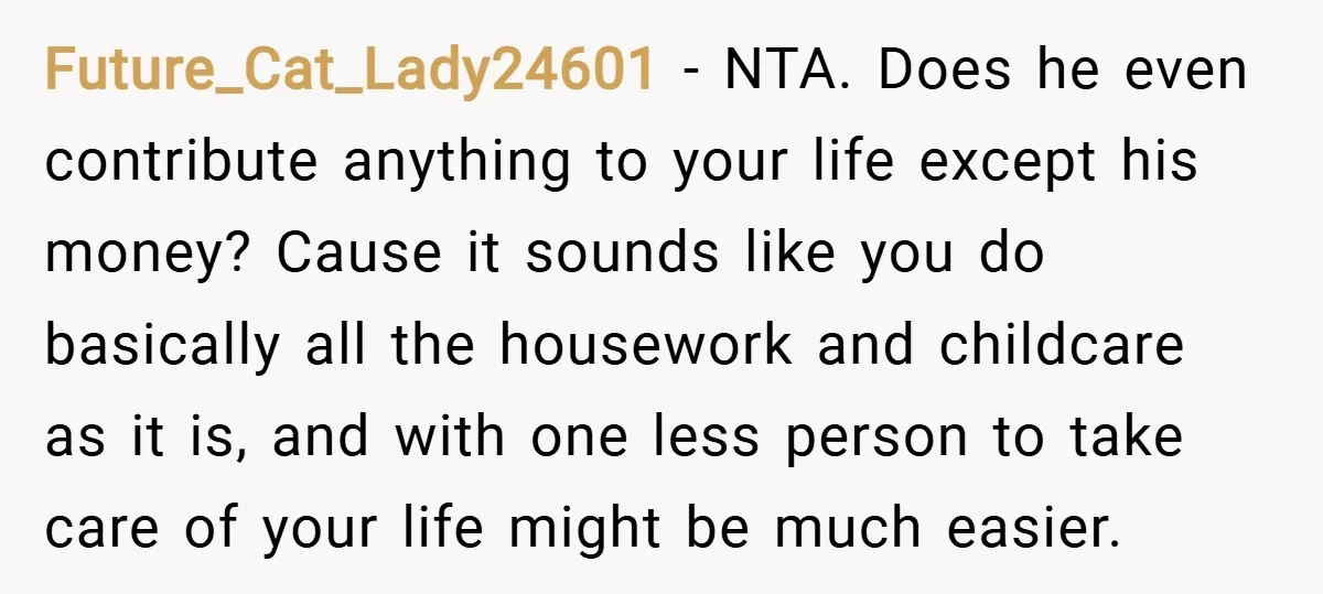 Future_Cat_Lady24601 − NTA. Does he even contribute anything to your life except his money? Cause it sounds like you do basically all the housework and childcare as it is, and...