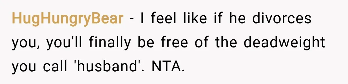 HugHungryBear − I feel like if he divorces you, you'll finally be free of the deadweight you call 'husband'. NTA.