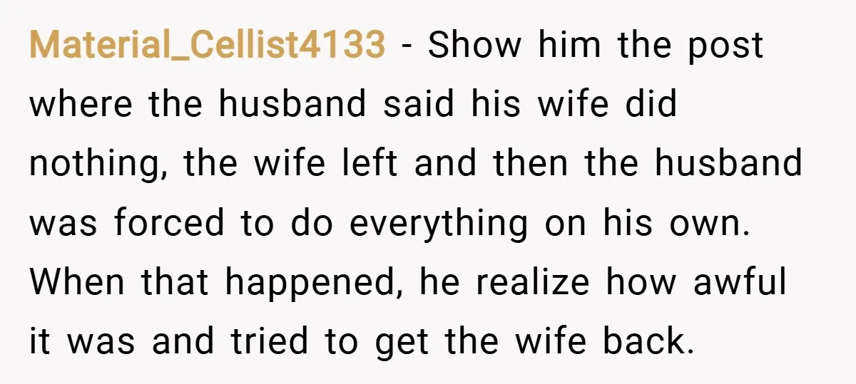 Material_Cellist4133 − Show him the post where the husband said his wife did nothing, the wife left and then the husband was forced to do everything on his own. When...