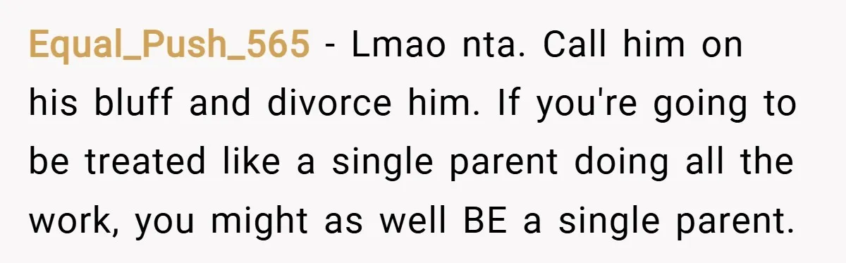 Equal_Push_565 − Lmao nta. Call him on his bluff and divorce him. If you're going to be treated like a single parent doing all the work, you might as well...