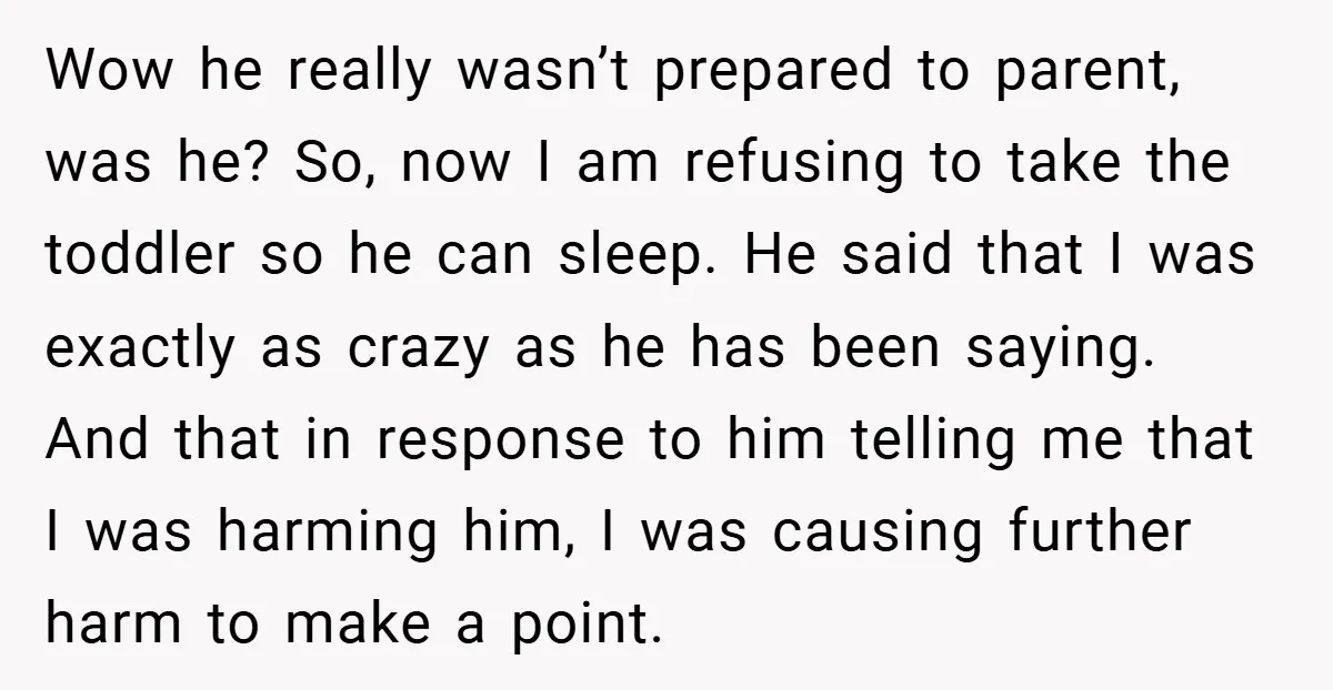 Wow he really wasn’t prepared to parent, was he? So, now I am refusing to take the toddler so he can sleep. He said that I was exactly as crazy...