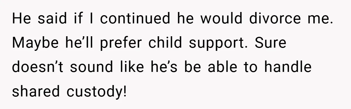 He said if I continued he would divorce me. Maybe he’ll prefer child support. Sure doesn’t sound like he’s be able to handle shared custody!