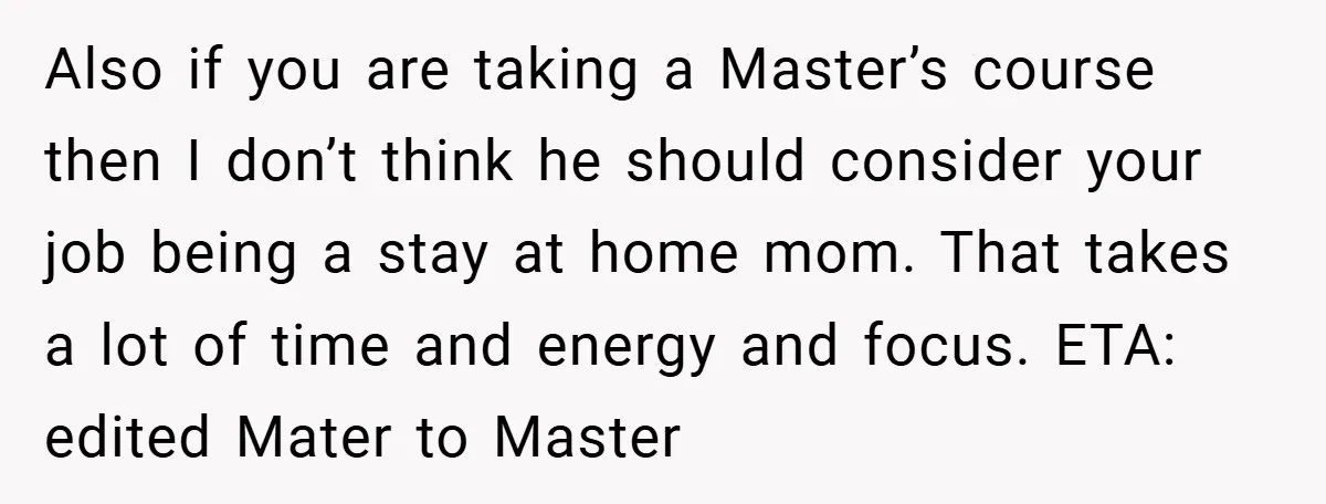 Also if you are taking a Master’s course then I don’t think he should consider your job being a stay at home mom. That takes a lot of time and...