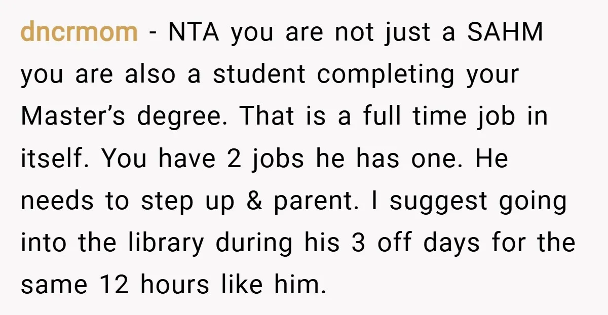 dncrmom − NTA you are not just a SAHM you are also a student completing your Master’s degree. That is a full time job in itself. You have 2 jobs...