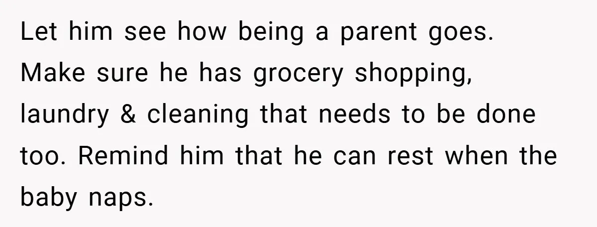 Let him see how being a parent goes. Make sure he has grocery shopping, laundry & cleaning that needs to be done too. Remind him that he can rest when...