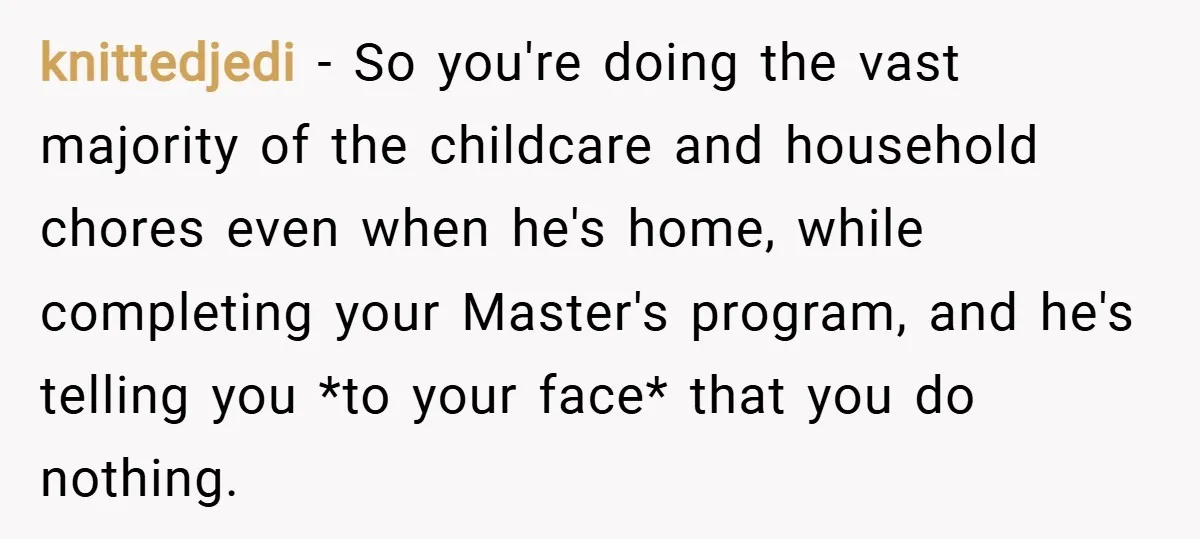 knittedjedi − So you're doing the vast majority of the childcare and household chores even when he's home, while completing your Master's program, and he's telling you *to your face*...