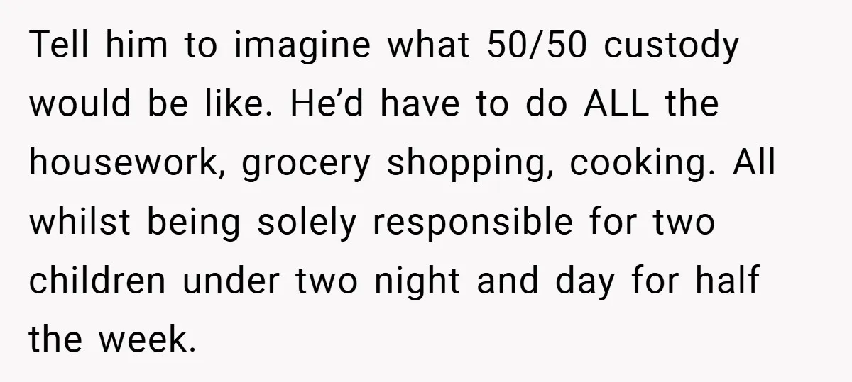 Tell him to imagine what 50/50 custody would be like. He’d have to do ALL the housework, grocery shopping, cooking. All whilst being solely responsible for two children under two...