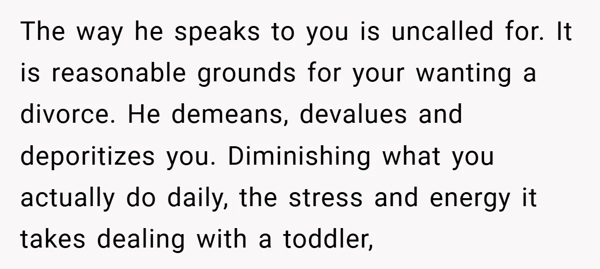 The way he speaks to you is uncalled for. It is reasonable grounds for your wanting a divorce. He demeans, devalues and deporitizes you. Diminishing what you actually do daily,...