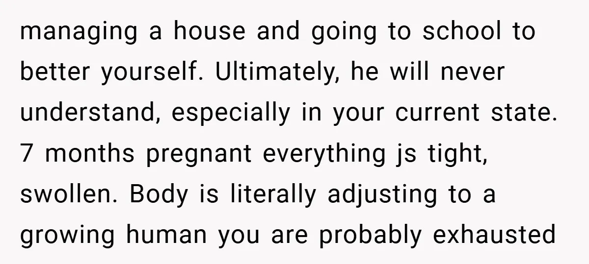 managing a house and going to school to better yourself. Ultimately, he will never understand, especially in your current state. 7 months pregnant everything js tight, swollen. Body is literally...