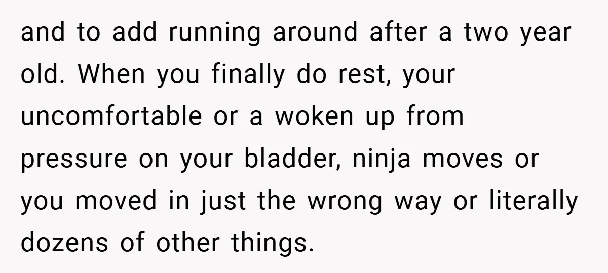 and to add running around after a two year old. When you finally do rest, your uncomfortable or a woken up from pressure on your bladder, ninja moves or you...