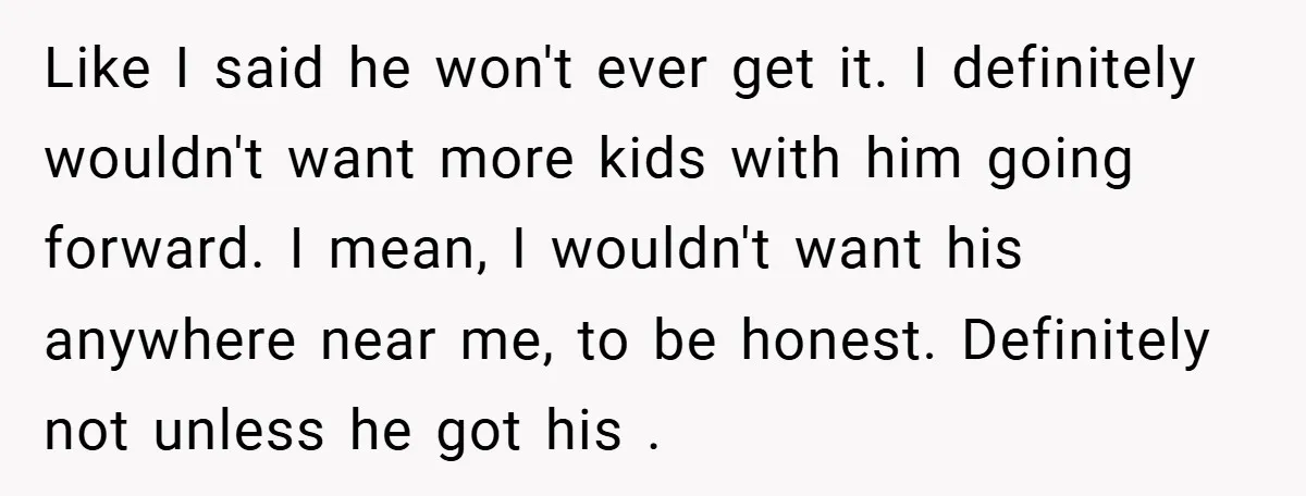 Like I said he won't ever get it. I definitely wouldn't want more kids with him going forward. I mean, I wouldn't want his anywhere near me, to be honest....