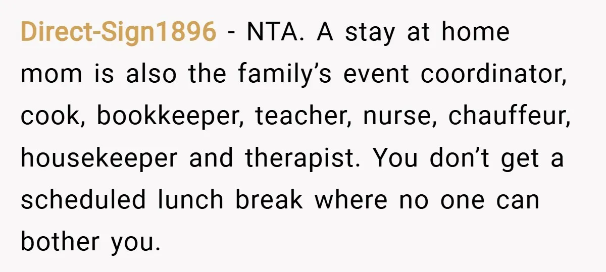 Direct-Sign1896 − NTA. A stay at home mom is also the family’s event coordinator, cook, bookkeeper, teacher, nurse, chauffeur, housekeeper and therapist. You don’t get a scheduled lunch break where...