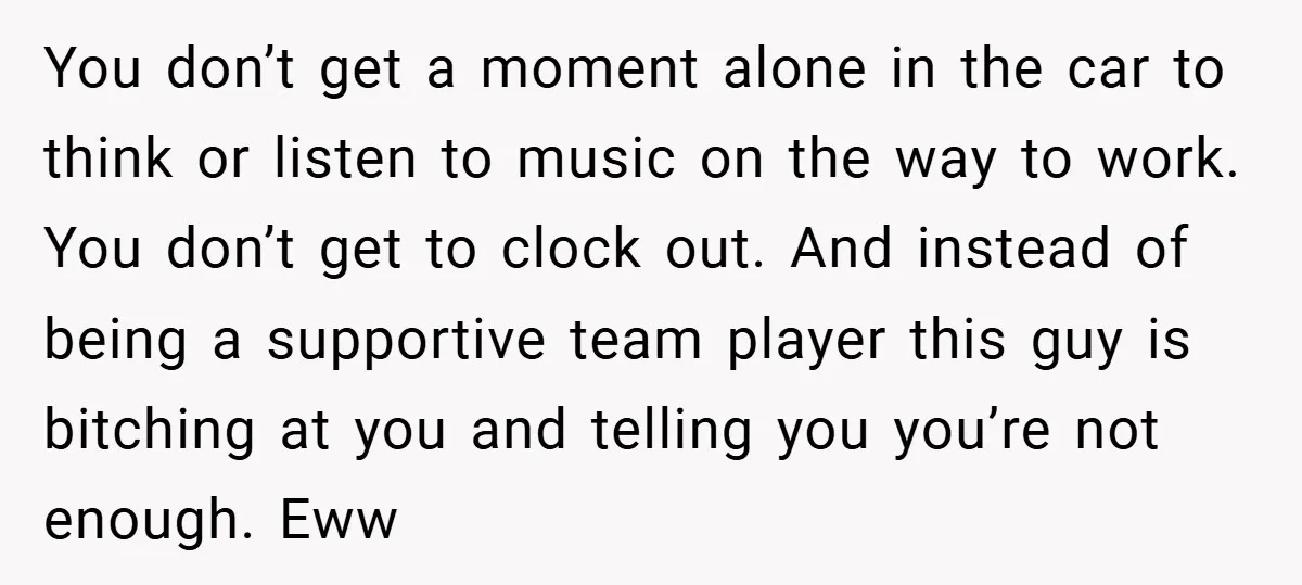 You don’t get a moment alone in the car to think or listen to music on the way to work. You don’t get to clock out. And instead of being...