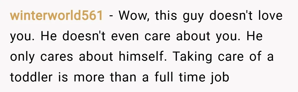 winterworld561 − Wow, this guy doesn't love you. He doesn't even care about you. He only cares about himself. Taking care of a toddler is more than a full time...