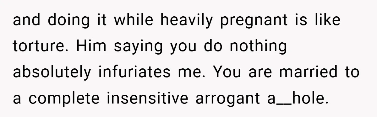 and doing it while heavily pregnant is like torture. Him saying you do nothing absolutely infuriates me. You are married to a complete insensitive arrogant a__hole.