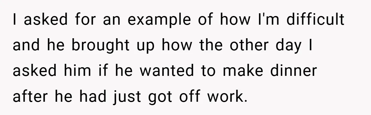 I asked for an example of how I'm difficult and he brought up how the other day I asked him if he wanted to make dinner after he had just...